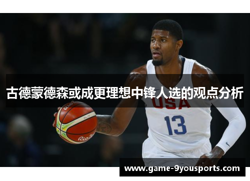 古德蒙德森或成更理想中锋人选的观点分析