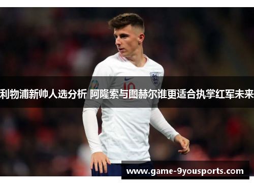 利物浦新帅人选分析 阿隆索与图赫尔谁更适合执掌红军未来