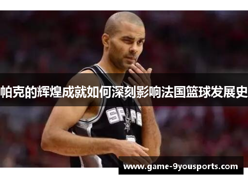 帕克的辉煌成就如何深刻影响法国篮球发展史
