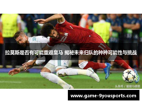 拉莫斯是否有可能重返皇马 揭秘未来归队的种种可能性与挑战