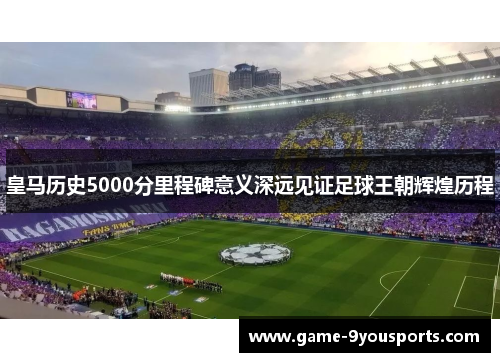皇马历史5000分里程碑意义深远见证足球王朝辉煌历程